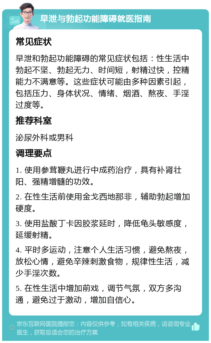 早泄与勃起功能障碍就医指南 常见症状 早泄和勃起功能障碍的常见症状包括：性生活中勃起不坚、勃起无力、时间短，射精过快，控精能力不满意等。这些症状可能由多种因素引起，包括压力、身体状况、情绪、烟酒、熬夜、手淫过度等。 推荐科室 泌尿外科或男科 调理要点 1. 使用参茸鞭丸进行中成药治疗，具有补肾壮阳、强精增髓的功效。 2. 在性生活前使用金戈西地那非，辅助勃起增加硬度。 3. 使用盐酸丁卡因胶浆延时，降低龟头敏感度，延缓射精。 4. 平时多运动，注意个人生活习惯，避免熬夜，放松心情，避免辛辣刺激食物，规律性生活，减少手淫次数。 5. 在性生活中增加前戏，调节气氛，双方多沟通，避免过于激动，增加自信心。