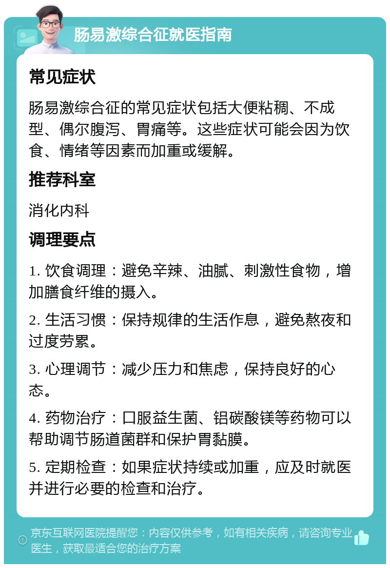 肠易激综合征就医指南 常见症状 肠易激综合征的常见症状包括大便粘稠、不成型、偶尔腹泻、胃痛等。这些症状可能会因为饮食、情绪等因素而加重或缓解。 推荐科室 消化内科 调理要点 1. 饮食调理：避免辛辣、油腻、刺激性食物，增加膳食纤维的摄入。 2. 生活习惯：保持规律的生活作息，避免熬夜和过度劳累。 3. 心理调节：减少压力和焦虑，保持良好的心态。 4. 药物治疗：口服益生菌、铝碳酸镁等药物可以帮助调节肠道菌群和保护胃黏膜。 5. 定期检查：如果症状持续或加重，应及时就医并进行必要的检查和治疗。