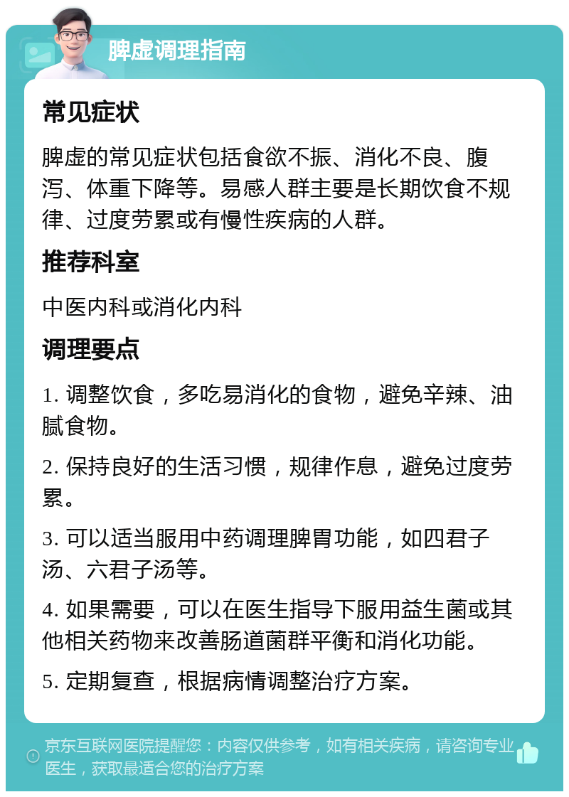 脾虚调理指南 常见症状 脾虚的常见症状包括食欲不振、消化不良、腹泻、体重下降等。易感人群主要是长期饮食不规律、过度劳累或有慢性疾病的人群。 推荐科室 中医内科或消化内科 调理要点 1. 调整饮食，多吃易消化的食物，避免辛辣、油腻食物。 2. 保持良好的生活习惯，规律作息，避免过度劳累。 3. 可以适当服用中药调理脾胃功能，如四君子汤、六君子汤等。 4. 如果需要，可以在医生指导下服用益生菌或其他相关药物来改善肠道菌群平衡和消化功能。 5. 定期复查，根据病情调整治疗方案。