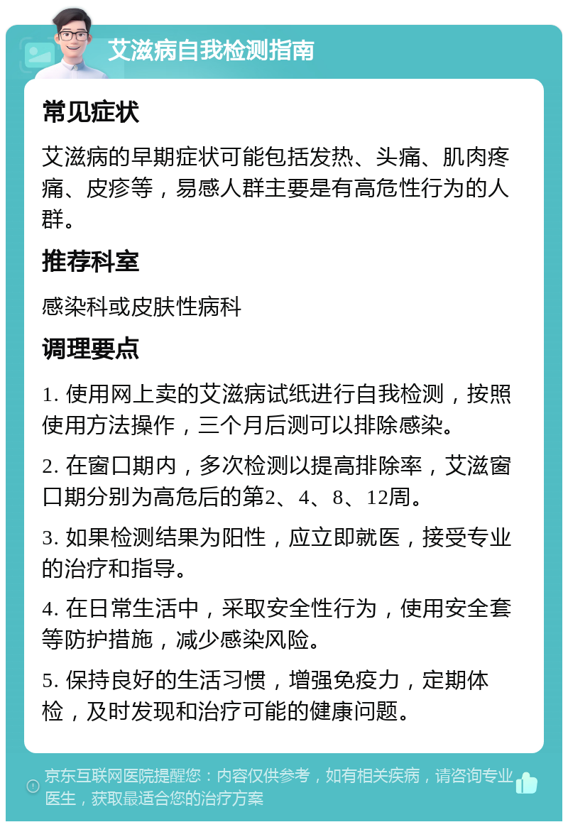 艾滋病自我检测指南 常见症状 艾滋病的早期症状可能包括发热、头痛、肌肉疼痛、皮疹等，易感人群主要是有高危性行为的人群。 推荐科室 感染科或皮肤性病科 调理要点 1. 使用网上卖的艾滋病试纸进行自我检测，按照使用方法操作，三个月后测可以排除感染。 2. 在窗口期内，多次检测以提高排除率，艾滋窗口期分别为高危后的第2、4、8、12周。 3. 如果检测结果为阳性，应立即就医，接受专业的治疗和指导。 4. 在日常生活中，采取安全性行为，使用安全套等防护措施，减少感染风险。 5. 保持良好的生活习惯，增强免疫力，定期体检，及时发现和治疗可能的健康问题。