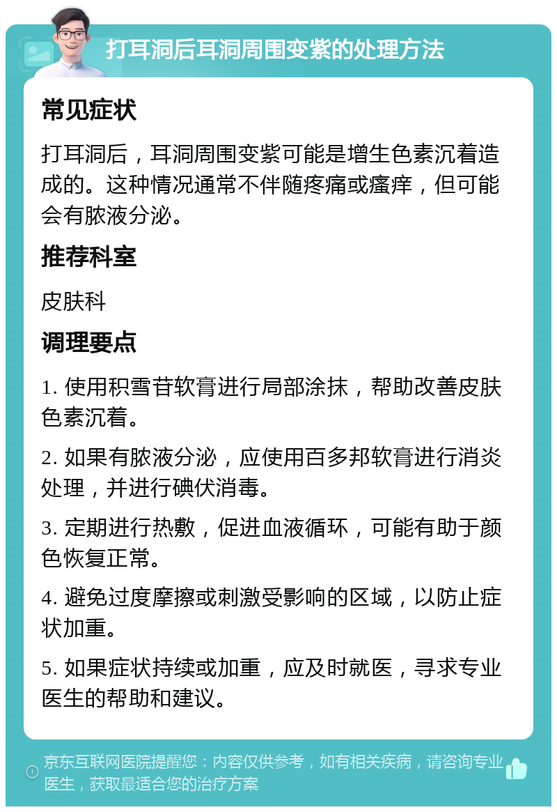 打耳洞后耳洞周围变紫的处理方法 常见症状 打耳洞后，耳洞周围变紫可能是增生色素沉着造成的。这种情况通常不伴随疼痛或瘙痒，但可能会有脓液分泌。 推荐科室 皮肤科 调理要点 1. 使用积雪苷软膏进行局部涂抹，帮助改善皮肤色素沉着。 2. 如果有脓液分泌，应使用百多邦软膏进行消炎处理，并进行碘伏消毒。 3. 定期进行热敷，促进血液循环，可能有助于颜色恢复正常。 4. 避免过度摩擦或刺激受影响的区域，以防止症状加重。 5. 如果症状持续或加重，应及时就医，寻求专业医生的帮助和建议。