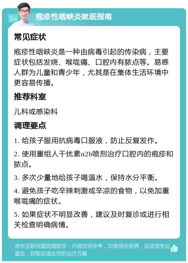 疱疹性咽峡炎就医指南 常见症状 疱疹性咽峡炎是一种由病毒引起的传染病，主要症状包括发烧、喉咙痛、口腔内有脓点等。易感人群为儿童和青少年，尤其是在集体生活环境中更容易传播。 推荐科室 儿科或感染科 调理要点 1. 给孩子服用抗病毒口服液，防止反复发作。 2. 使用重组人干扰素α2b喷剂治疗口腔内的疱疹和脓点。 3. 多次少量地给孩子喝温水，保持水分平衡。 4. 避免孩子吃辛辣刺激或辛凉的食物，以免加重喉咙痛的症状。 5. 如果症状不明显改善，建议及时复诊或进行相关检查明确病情。