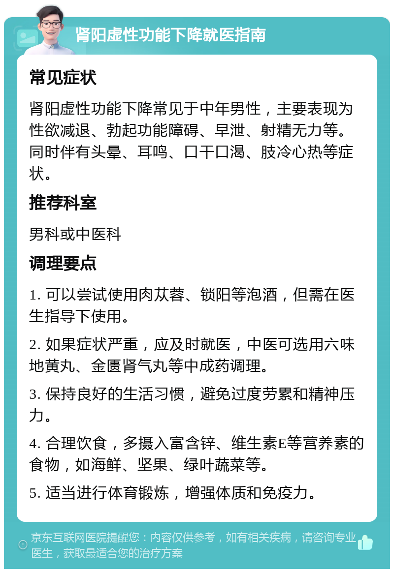 肾阳虚性功能下降就医指南 常见症状 肾阳虚性功能下降常见于中年男性，主要表现为性欲减退、勃起功能障碍、早泄、射精无力等。同时伴有头晕、耳鸣、口干口渴、肢冷心热等症状。 推荐科室 男科或中医科 调理要点 1. 可以尝试使用肉苁蓉、锁阳等泡酒，但需在医生指导下使用。 2. 如果症状严重，应及时就医，中医可选用六味地黄丸、金匮肾气丸等中成药调理。 3. 保持良好的生活习惯，避免过度劳累和精神压力。 4. 合理饮食，多摄入富含锌、维生素E等营养素的食物，如海鲜、坚果、绿叶蔬菜等。 5. 适当进行体育锻炼，增强体质和免疫力。