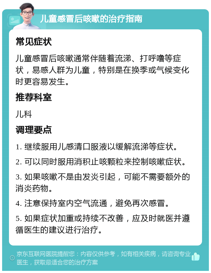 儿童感冒后咳嗽的治疗指南 常见症状 儿童感冒后咳嗽通常伴随着流涕、打呼噜等症状，易感人群为儿童，特别是在换季或气候变化时更容易发生。 推荐科室 儿科 调理要点 1. 继续服用儿感清口服液以缓解流涕等症状。 2. 可以同时服用消积止咳颗粒来控制咳嗽症状。 3. 如果咳嗽不是由发炎引起，可能不需要额外的消炎药物。 4. 注意保持室内空气流通，避免再次感冒。 5. 如果症状加重或持续不改善，应及时就医并遵循医生的建议进行治疗。