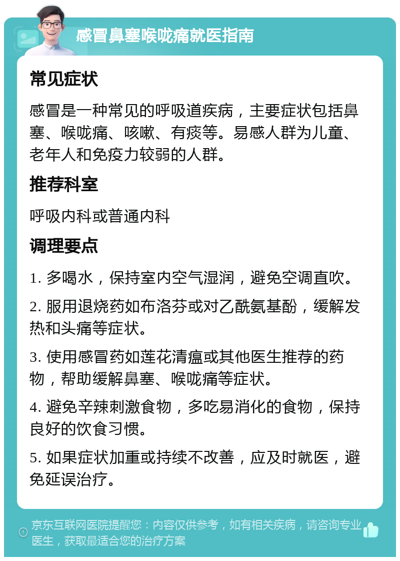 感冒鼻塞喉咙痛就医指南 常见症状 感冒是一种常见的呼吸道疾病，主要症状包括鼻塞、喉咙痛、咳嗽、有痰等。易感人群为儿童、老年人和免疫力较弱的人群。 推荐科室 呼吸内科或普通内科 调理要点 1. 多喝水，保持室内空气湿润，避免空调直吹。 2. 服用退烧药如布洛芬或对乙酰氨基酚，缓解发热和头痛等症状。 3. 使用感冒药如莲花清瘟或其他医生推荐的药物，帮助缓解鼻塞、喉咙痛等症状。 4. 避免辛辣刺激食物，多吃易消化的食物，保持良好的饮食习惯。 5. 如果症状加重或持续不改善，应及时就医，避免延误治疗。