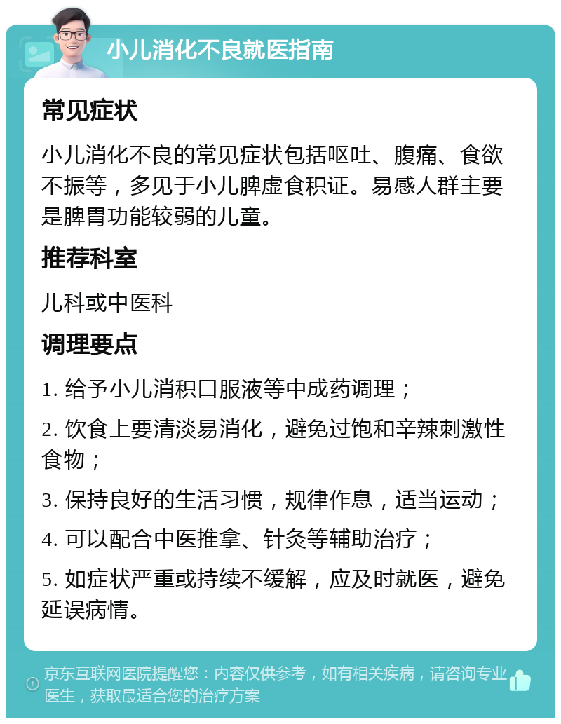 小儿消化不良就医指南 常见症状 小儿消化不良的常见症状包括呕吐、腹痛、食欲不振等，多见于小儿脾虚食积证。易感人群主要是脾胃功能较弱的儿童。 推荐科室 儿科或中医科 调理要点 1. 给予小儿消积口服液等中成药调理； 2. 饮食上要清淡易消化，避免过饱和辛辣刺激性食物； 3. 保持良好的生活习惯，规律作息，适当运动； 4. 可以配合中医推拿、针灸等辅助治疗； 5. 如症状严重或持续不缓解，应及时就医，避免延误病情。