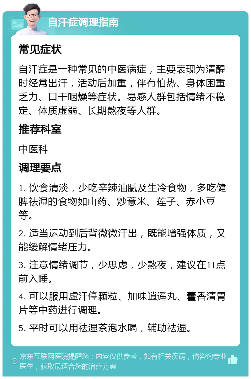 自汗症调理指南 常见症状 自汗症是一种常见的中医病症，主要表现为清醒时经常出汗，活动后加重，伴有怕热、身体困重乏力、口干咽燥等症状。易感人群包括情绪不稳定、体质虚弱、长期熬夜等人群。 推荐科室 中医科 调理要点 1. 饮食清淡，少吃辛辣油腻及生冷食物，多吃健脾祛湿的食物如山药、炒薏米、莲子、赤小豆等。 2. 适当运动到后背微微汗出，既能增强体质，又能缓解情绪压力。 3. 注意情绪调节，少思虑，少熬夜，建议在11点前入睡。 4. 可以服用虚汗停颗粒、加味逍遥丸、藿香清胃片等中药进行调理。 5. 平时可以用祛湿茶泡水喝，辅助祛湿。