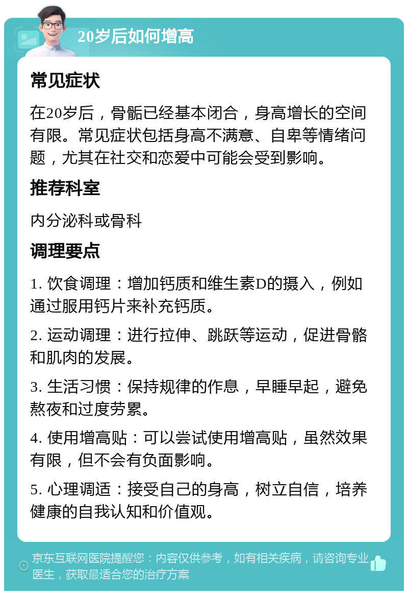 20岁后如何增高 常见症状 在20岁后，骨骺已经基本闭合，身高增长的空间有限。常见症状包括身高不满意、自卑等情绪问题，尤其在社交和恋爱中可能会受到影响。 推荐科室 内分泌科或骨科 调理要点 1. 饮食调理：增加钙质和维生素D的摄入，例如通过服用钙片来补充钙质。 2. 运动调理：进行拉伸、跳跃等运动，促进骨骼和肌肉的发展。 3. 生活习惯：保持规律的作息，早睡早起，避免熬夜和过度劳累。 4. 使用增高贴：可以尝试使用增高贴，虽然效果有限，但不会有负面影响。 5. 心理调适：接受自己的身高，树立自信，培养健康的自我认知和价值观。