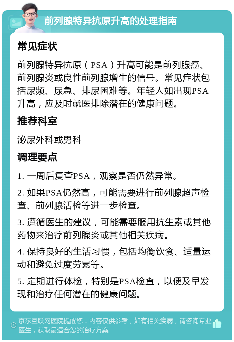 前列腺特异抗原升高的处理指南 常见症状 前列腺特异抗原（PSA）升高可能是前列腺癌、前列腺炎或良性前列腺增生的信号。常见症状包括尿频、尿急、排尿困难等。年轻人如出现PSA升高，应及时就医排除潜在的健康问题。 推荐科室 泌尿外科或男科 调理要点 1. 一周后复查PSA，观察是否仍然异常。 2. 如果PSA仍然高，可能需要进行前列腺超声检查、前列腺活检等进一步检查。 3. 遵循医生的建议，可能需要服用抗生素或其他药物来治疗前列腺炎或其他相关疾病。 4. 保持良好的生活习惯，包括均衡饮食、适量运动和避免过度劳累等。 5. 定期进行体检，特别是PSA检查，以便及早发现和治疗任何潜在的健康问题。