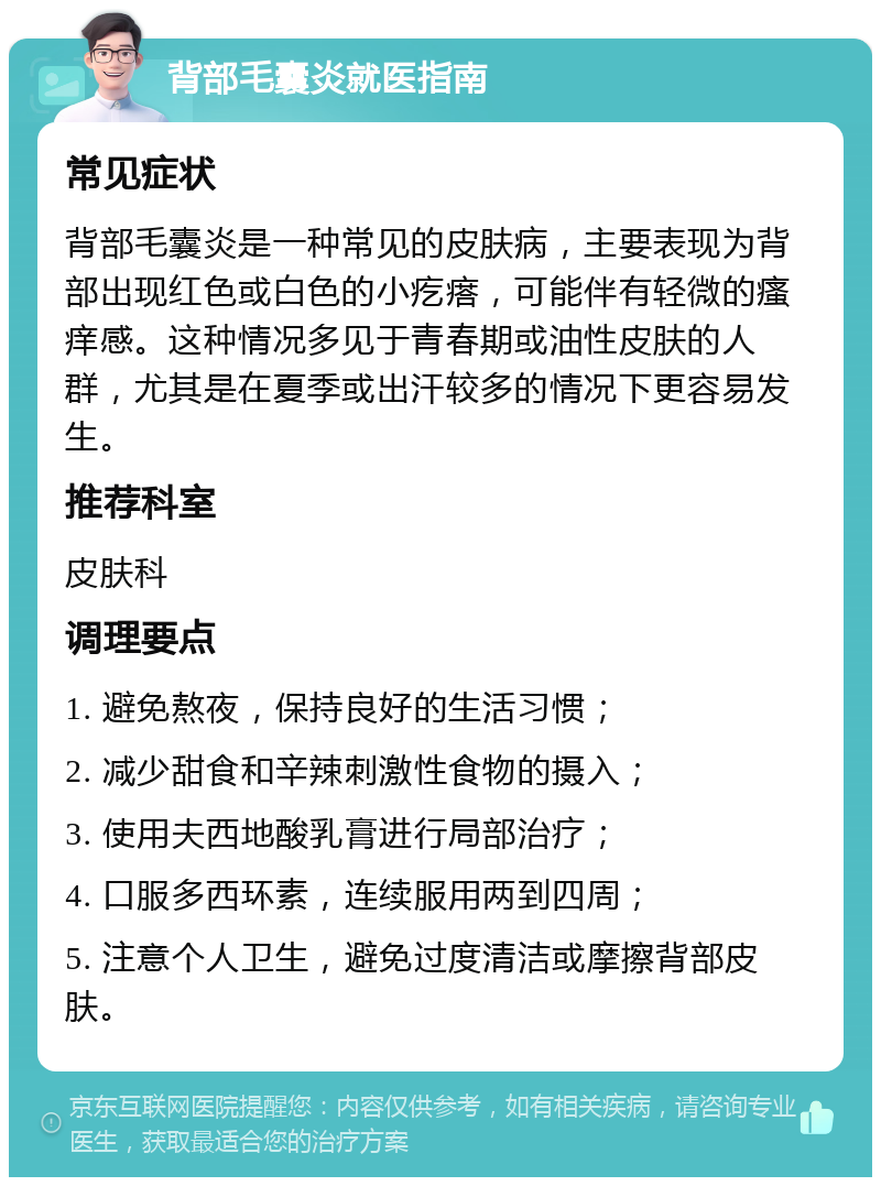 背部毛囊炎就医指南 常见症状 背部毛囊炎是一种常见的皮肤病，主要表现为背部出现红色或白色的小疙瘩，可能伴有轻微的瘙痒感。这种情况多见于青春期或油性皮肤的人群，尤其是在夏季或出汗较多的情况下更容易发生。 推荐科室 皮肤科 调理要点 1. 避免熬夜，保持良好的生活习惯； 2. 减少甜食和辛辣刺激性食物的摄入； 3. 使用夫西地酸乳膏进行局部治疗； 4. 口服多西环素，连续服用两到四周； 5. 注意个人卫生，避免过度清洁或摩擦背部皮肤。