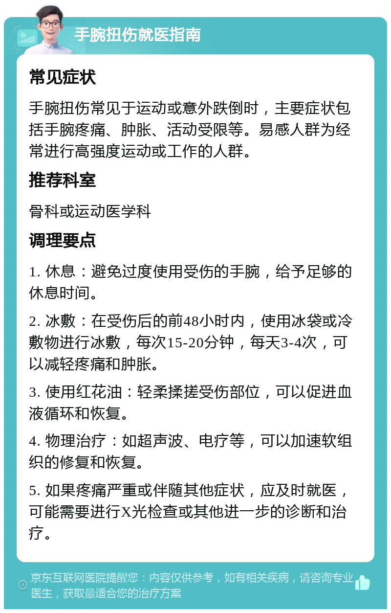 手腕扭伤就医指南 常见症状 手腕扭伤常见于运动或意外跌倒时，主要症状包括手腕疼痛、肿胀、活动受限等。易感人群为经常进行高强度运动或工作的人群。 推荐科室 骨科或运动医学科 调理要点 1. 休息：避免过度使用受伤的手腕，给予足够的休息时间。 2. 冰敷：在受伤后的前48小时内，使用冰袋或冷敷物进行冰敷，每次15-20分钟，每天3-4次，可以减轻疼痛和肿胀。 3. 使用红花油：轻柔揉搓受伤部位，可以促进血液循环和恢复。 4. 物理治疗：如超声波、电疗等，可以加速软组织的修复和恢复。 5. 如果疼痛严重或伴随其他症状，应及时就医，可能需要进行X光检查或其他进一步的诊断和治疗。