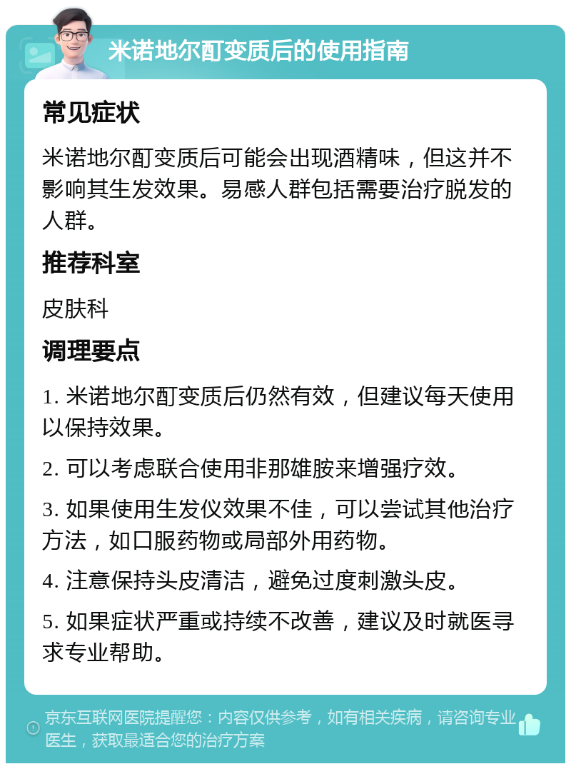 米诺地尔酊变质后的使用指南 常见症状 米诺地尔酊变质后可能会出现酒精味，但这并不影响其生发效果。易感人群包括需要治疗脱发的人群。 推荐科室 皮肤科 调理要点 1. 米诺地尔酊变质后仍然有效，但建议每天使用以保持效果。 2. 可以考虑联合使用非那雄胺来增强疗效。 3. 如果使用生发仪效果不佳，可以尝试其他治疗方法，如口服药物或局部外用药物。 4. 注意保持头皮清洁，避免过度刺激头皮。 5. 如果症状严重或持续不改善，建议及时就医寻求专业帮助。