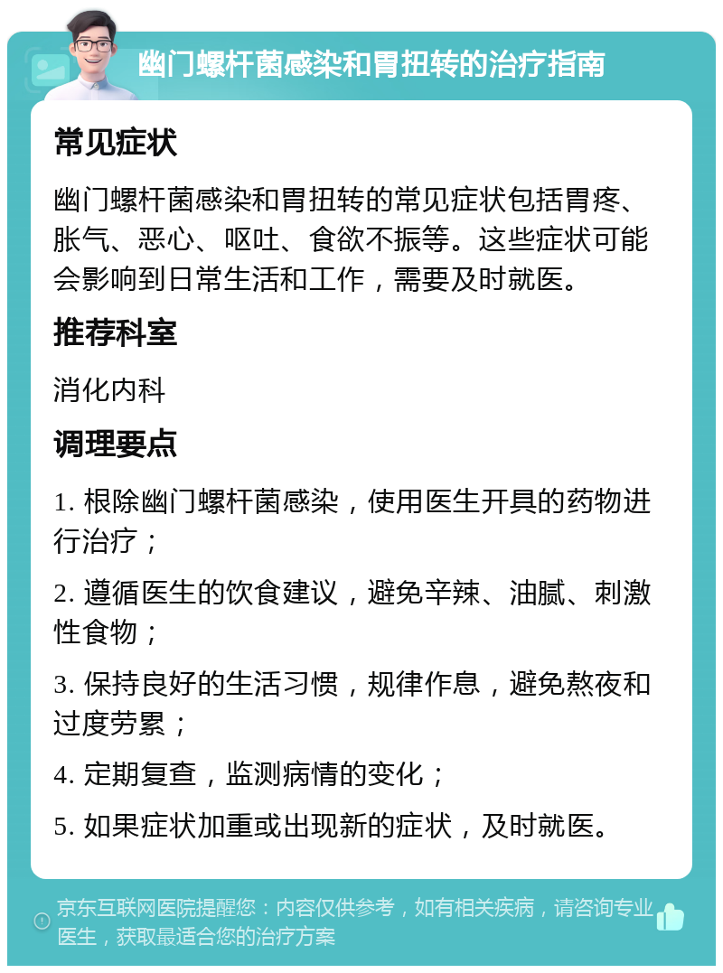 幽门螺杆菌感染和胃扭转的治疗指南 常见症状 幽门螺杆菌感染和胃扭转的常见症状包括胃疼、胀气、恶心、呕吐、食欲不振等。这些症状可能会影响到日常生活和工作，需要及时就医。 推荐科室 消化内科 调理要点 1. 根除幽门螺杆菌感染，使用医生开具的药物进行治疗； 2. 遵循医生的饮食建议，避免辛辣、油腻、刺激性食物； 3. 保持良好的生活习惯，规律作息，避免熬夜和过度劳累； 4. 定期复查，监测病情的变化； 5. 如果症状加重或出现新的症状，及时就医。