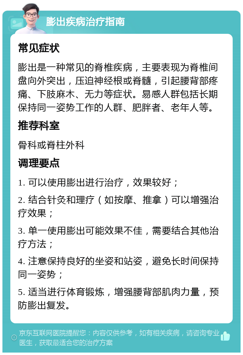 膨出疾病治疗指南 常见症状 膨出是一种常见的脊椎疾病，主要表现为脊椎间盘向外突出，压迫神经根或脊髓，引起腰背部疼痛、下肢麻木、无力等症状。易感人群包括长期保持同一姿势工作的人群、肥胖者、老年人等。 推荐科室 骨科或脊柱外科 调理要点 1. 可以使用膨出进行治疗，效果较好； 2. 结合针灸和理疗（如按摩、推拿）可以增强治疗效果； 3. 单一使用膨出可能效果不佳，需要结合其他治疗方法； 4. 注意保持良好的坐姿和站姿，避免长时间保持同一姿势； 5. 适当进行体育锻炼，增强腰背部肌肉力量，预防膨出复发。