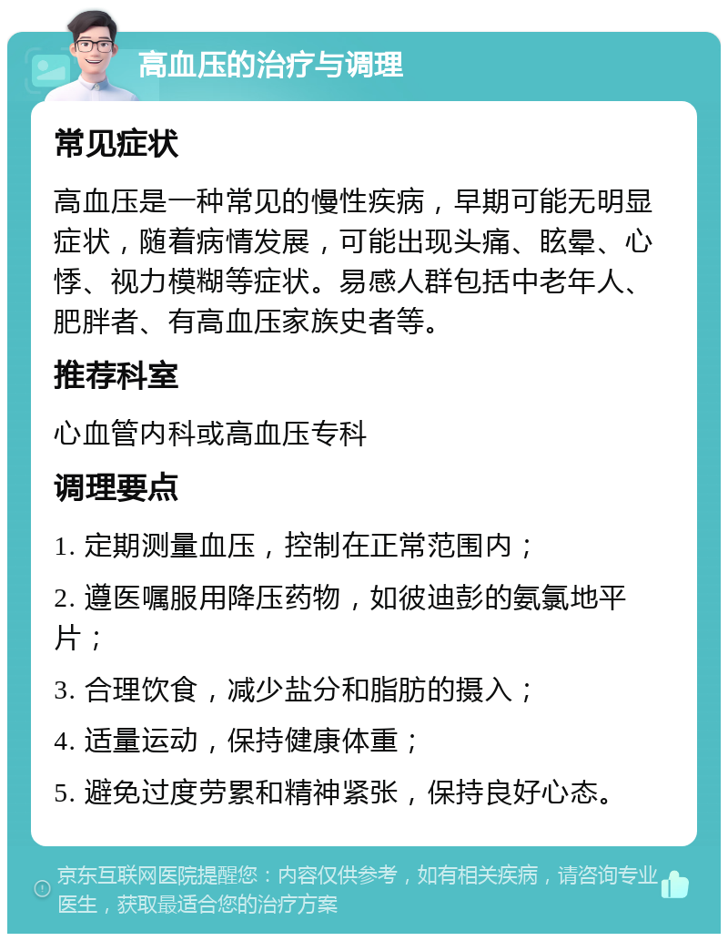 高血压的治疗与调理 常见症状 高血压是一种常见的慢性疾病，早期可能无明显症状，随着病情发展，可能出现头痛、眩晕、心悸、视力模糊等症状。易感人群包括中老年人、肥胖者、有高血压家族史者等。 推荐科室 心血管内科或高血压专科 调理要点 1. 定期测量血压，控制在正常范围内； 2. 遵医嘱服用降压药物，如彼迪彭的氨氯地平片； 3. 合理饮食，减少盐分和脂肪的摄入； 4. 适量运动，保持健康体重； 5. 避免过度劳累和精神紧张，保持良好心态。