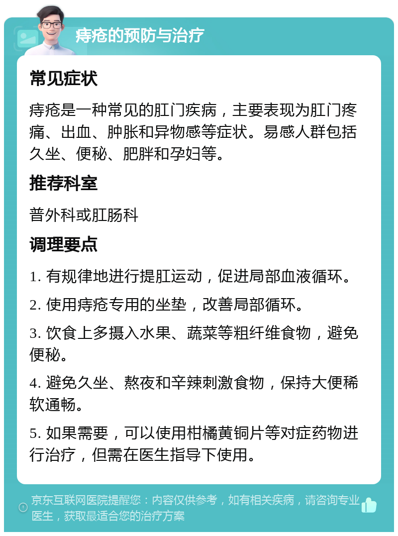 痔疮的预防与治疗 常见症状 痔疮是一种常见的肛门疾病，主要表现为肛门疼痛、出血、肿胀和异物感等症状。易感人群包括久坐、便秘、肥胖和孕妇等。 推荐科室 普外科或肛肠科 调理要点 1. 有规律地进行提肛运动，促进局部血液循环。 2. 使用痔疮专用的坐垫，改善局部循环。 3. 饮食上多摄入水果、蔬菜等粗纤维食物，避免便秘。 4. 避免久坐、熬夜和辛辣刺激食物，保持大便稀软通畅。 5. 如果需要，可以使用柑橘黄铜片等对症药物进行治疗，但需在医生指导下使用。