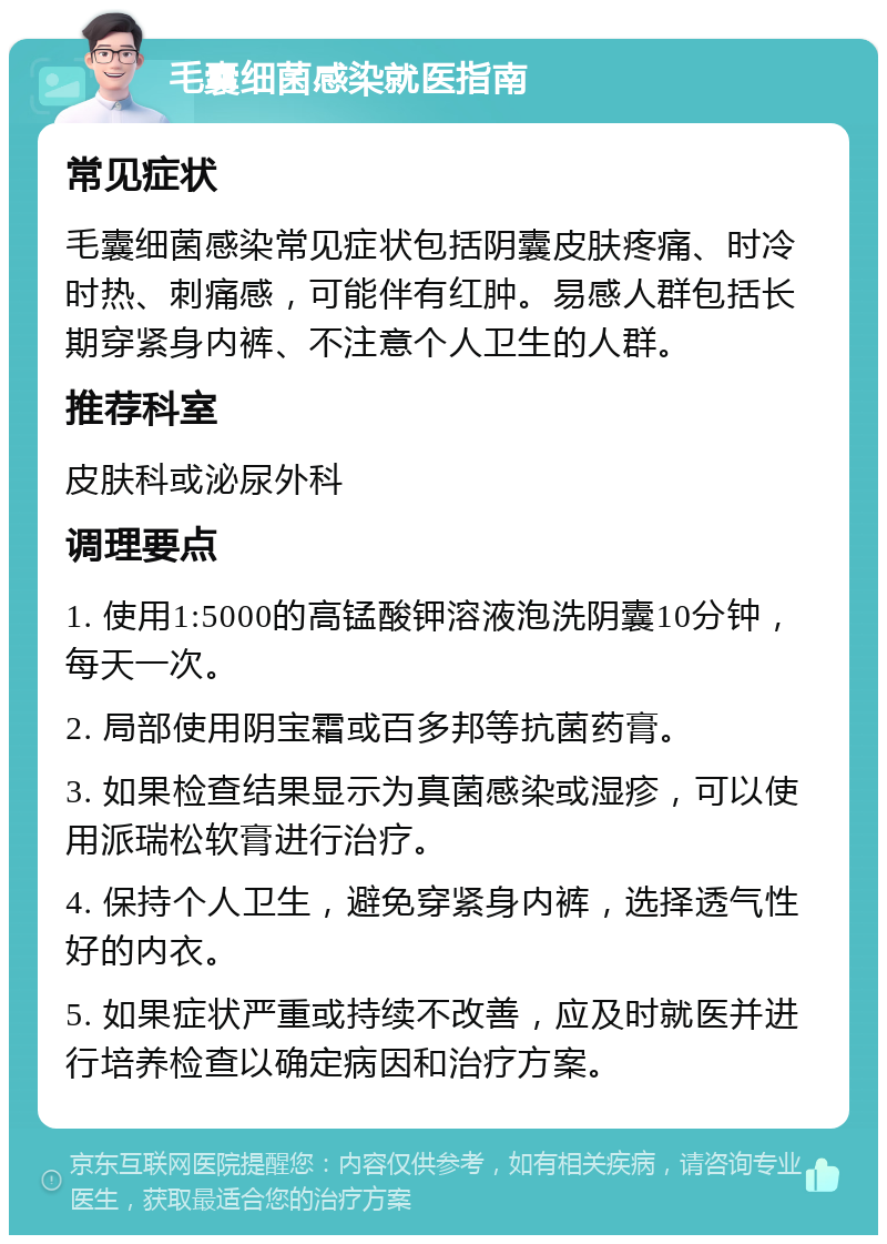 毛囊细菌感染就医指南 常见症状 毛囊细菌感染常见症状包括阴囊皮肤疼痛、时冷时热、刺痛感，可能伴有红肿。易感人群包括长期穿紧身内裤、不注意个人卫生的人群。 推荐科室 皮肤科或泌尿外科 调理要点 1. 使用1:5000的高锰酸钾溶液泡洗阴囊10分钟，每天一次。 2. 局部使用阴宝霜或百多邦等抗菌药膏。 3. 如果检查结果显示为真菌感染或湿疹，可以使用派瑞松软膏进行治疗。 4. 保持个人卫生，避免穿紧身内裤，选择透气性好的内衣。 5. 如果症状严重或持续不改善，应及时就医并进行培养检查以确定病因和治疗方案。