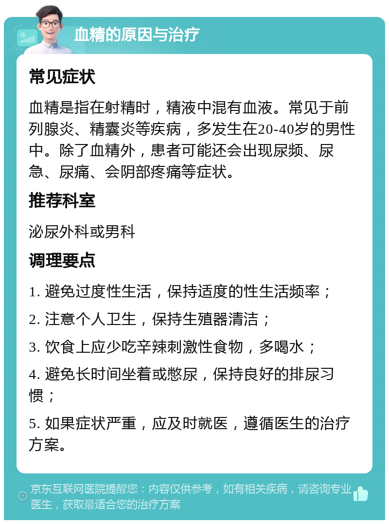 血精的原因与治疗 常见症状 血精是指在射精时，精液中混有血液。常见于前列腺炎、精囊炎等疾病，多发生在20-40岁的男性中。除了血精外，患者可能还会出现尿频、尿急、尿痛、会阴部疼痛等症状。 推荐科室 泌尿外科或男科 调理要点 1. 避免过度性生活，保持适度的性生活频率； 2. 注意个人卫生，保持生殖器清洁； 3. 饮食上应少吃辛辣刺激性食物，多喝水； 4. 避免长时间坐着或憋尿，保持良好的排尿习惯； 5. 如果症状严重，应及时就医，遵循医生的治疗方案。