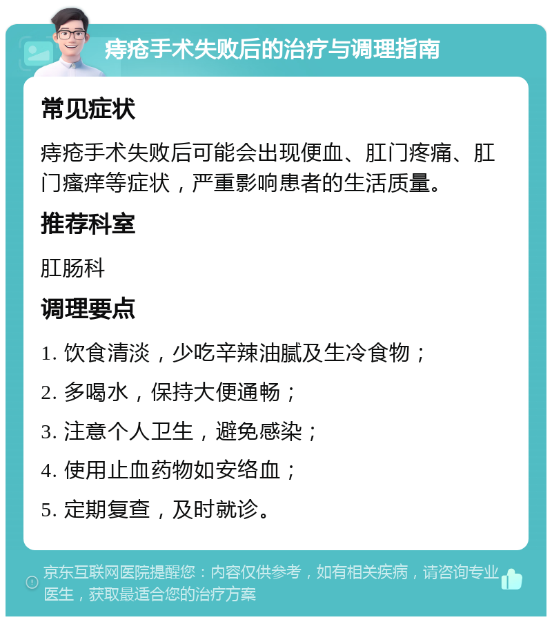 痔疮手术失败后的治疗与调理指南 常见症状 痔疮手术失败后可能会出现便血、肛门疼痛、肛门瘙痒等症状，严重影响患者的生活质量。 推荐科室 肛肠科 调理要点 1. 饮食清淡，少吃辛辣油腻及生冷食物； 2. 多喝水，保持大便通畅； 3. 注意个人卫生，避免感染； 4. 使用止血药物如安络血； 5. 定期复查，及时就诊。