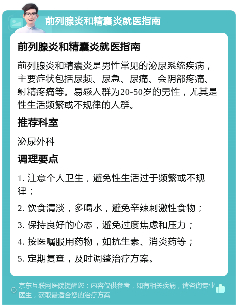 前列腺炎和精囊炎就医指南 前列腺炎和精囊炎就医指南 前列腺炎和精囊炎是男性常见的泌尿系统疾病，主要症状包括尿频、尿急、尿痛、会阴部疼痛、射精疼痛等。易感人群为20-50岁的男性，尤其是性生活频繁或不规律的人群。 推荐科室 泌尿外科 调理要点 1. 注意个人卫生，避免性生活过于频繁或不规律； 2. 饮食清淡，多喝水，避免辛辣刺激性食物； 3. 保持良好的心态，避免过度焦虑和压力； 4. 按医嘱服用药物，如抗生素、消炎药等； 5. 定期复查，及时调整治疗方案。