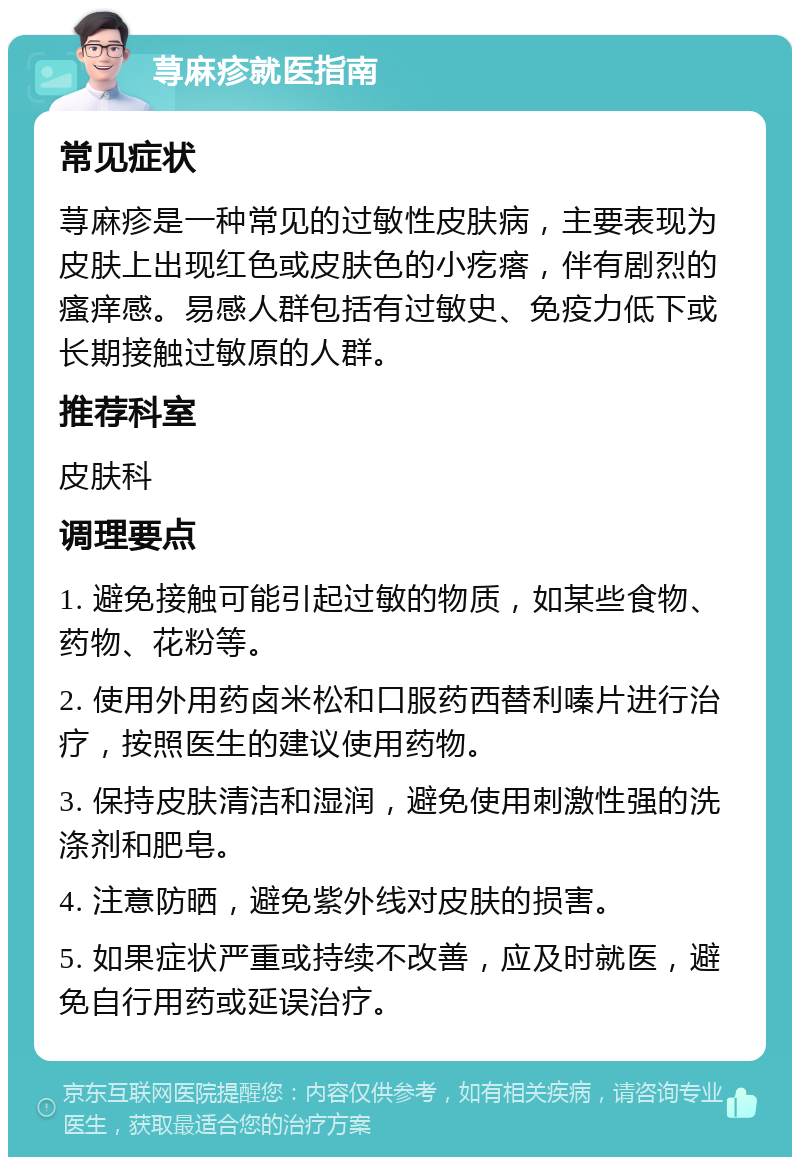 荨麻疹就医指南 常见症状 荨麻疹是一种常见的过敏性皮肤病，主要表现为皮肤上出现红色或皮肤色的小疙瘩，伴有剧烈的瘙痒感。易感人群包括有过敏史、免疫力低下或长期接触过敏原的人群。 推荐科室 皮肤科 调理要点 1. 避免接触可能引起过敏的物质，如某些食物、药物、花粉等。 2. 使用外用药卤米松和口服药西替利嗪片进行治疗，按照医生的建议使用药物。 3. 保持皮肤清洁和湿润，避免使用刺激性强的洗涤剂和肥皂。 4. 注意防晒，避免紫外线对皮肤的损害。 5. 如果症状严重或持续不改善，应及时就医，避免自行用药或延误治疗。