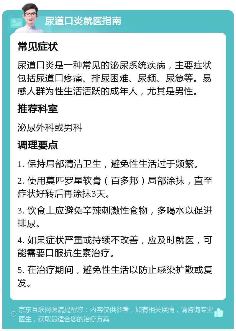 尿道口炎就医指南 常见症状 尿道口炎是一种常见的泌尿系统疾病，主要症状包括尿道口疼痛、排尿困难、尿频、尿急等。易感人群为性生活活跃的成年人，尤其是男性。 推荐科室 泌尿外科或男科 调理要点 1. 保持局部清洁卫生，避免性生活过于频繁。 2. 使用莫匹罗星软膏（百多邦）局部涂抹，直至症状好转后再涂抹3天。 3. 饮食上应避免辛辣刺激性食物，多喝水以促进排尿。 4. 如果症状严重或持续不改善，应及时就医，可能需要口服抗生素治疗。 5. 在治疗期间，避免性生活以防止感染扩散或复发。