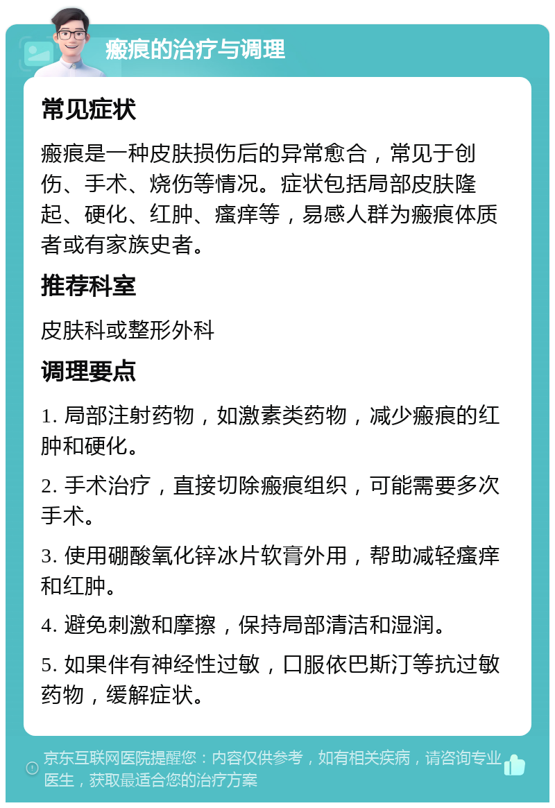 瘢痕的治疗与调理 常见症状 瘢痕是一种皮肤损伤后的异常愈合，常见于创伤、手术、烧伤等情况。症状包括局部皮肤隆起、硬化、红肿、瘙痒等，易感人群为瘢痕体质者或有家族史者。 推荐科室 皮肤科或整形外科 调理要点 1. 局部注射药物，如激素类药物，减少瘢痕的红肿和硬化。 2. 手术治疗，直接切除瘢痕组织，可能需要多次手术。 3. 使用硼酸氧化锌冰片软膏外用，帮助减轻瘙痒和红肿。 4. 避免刺激和摩擦，保持局部清洁和湿润。 5. 如果伴有神经性过敏，口服依巴斯汀等抗过敏药物，缓解症状。