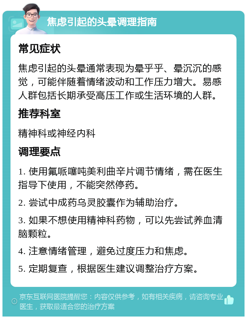 焦虑引起的头晕调理指南 常见症状 焦虑引起的头晕通常表现为晕乎乎、晕沉沉的感觉，可能伴随着情绪波动和工作压力增大。易感人群包括长期承受高压工作或生活环境的人群。 推荐科室 精神科或神经内科 调理要点 1. 使用氟哌噻吨美利曲辛片调节情绪，需在医生指导下使用，不能突然停药。 2. 尝试中成药乌灵胶囊作为辅助治疗。 3. 如果不想使用精神科药物，可以先尝试养血清脑颗粒。 4. 注意情绪管理，避免过度压力和焦虑。 5. 定期复查，根据医生建议调整治疗方案。