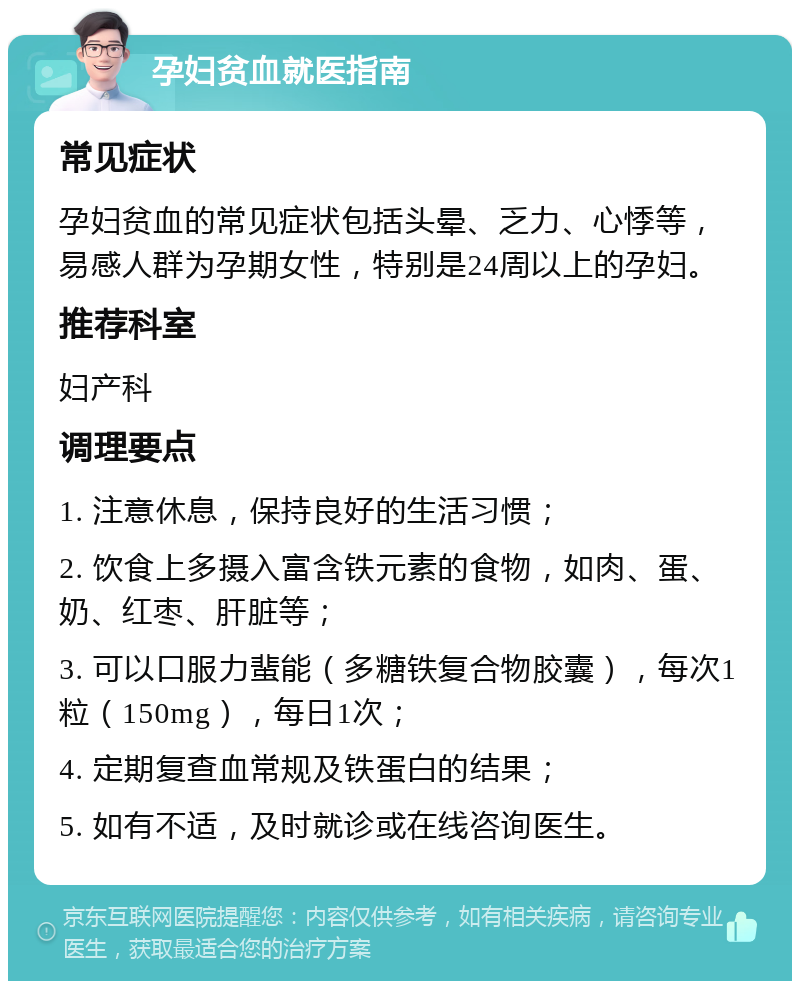 孕妇贫血就医指南 常见症状 孕妇贫血的常见症状包括头晕、乏力、心悸等，易感人群为孕期女性，特别是24周以上的孕妇。 推荐科室 妇产科 调理要点 1. 注意休息，保持良好的生活习惯； 2. 饮食上多摄入富含铁元素的食物，如肉、蛋、奶、红枣、肝脏等； 3. 可以口服力蜚能（多糖铁复合物胶囊），每次1粒（150mg），每日1次； 4. 定期复查血常规及铁蛋白的结果； 5. 如有不适，及时就诊或在线咨询医生。