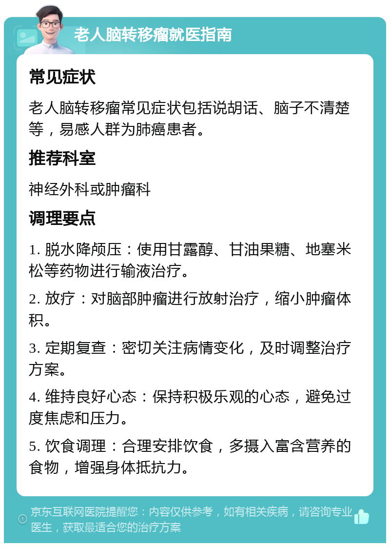 老人脑转移瘤就医指南 常见症状 老人脑转移瘤常见症状包括说胡话、脑子不清楚等，易感人群为肺癌患者。 推荐科室 神经外科或肿瘤科 调理要点 1. 脱水降颅压：使用甘露醇、甘油果糖、地塞米松等药物进行输液治疗。 2. 放疗：对脑部肿瘤进行放射治疗，缩小肿瘤体积。 3. 定期复查：密切关注病情变化，及时调整治疗方案。 4. 维持良好心态：保持积极乐观的心态，避免过度焦虑和压力。 5. 饮食调理：合理安排饮食，多摄入富含营养的食物，增强身体抵抗力。