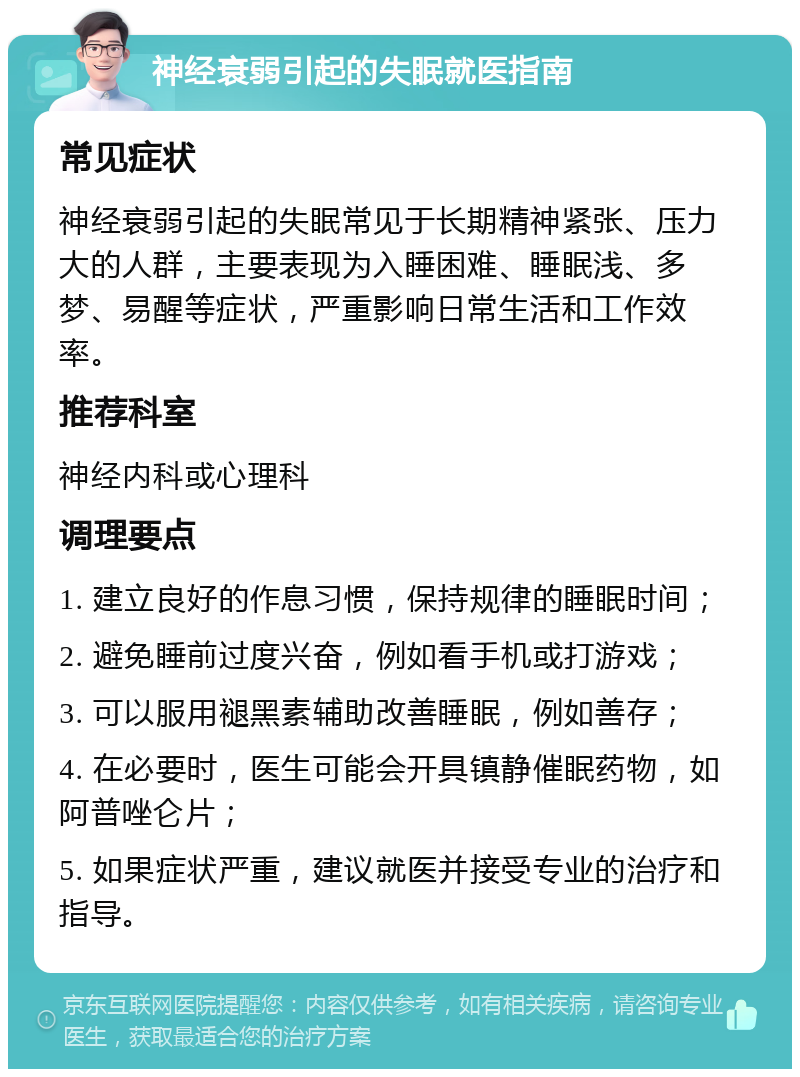 神经衰弱引起的失眠就医指南 常见症状 神经衰弱引起的失眠常见于长期精神紧张、压力大的人群，主要表现为入睡困难、睡眠浅、多梦、易醒等症状，严重影响日常生活和工作效率。 推荐科室 神经内科或心理科 调理要点 1. 建立良好的作息习惯，保持规律的睡眠时间； 2. 避免睡前过度兴奋，例如看手机或打游戏； 3. 可以服用褪黑素辅助改善睡眠，例如善存； 4. 在必要时，医生可能会开具镇静催眠药物，如阿普唑仑片； 5. 如果症状严重，建议就医并接受专业的治疗和指导。