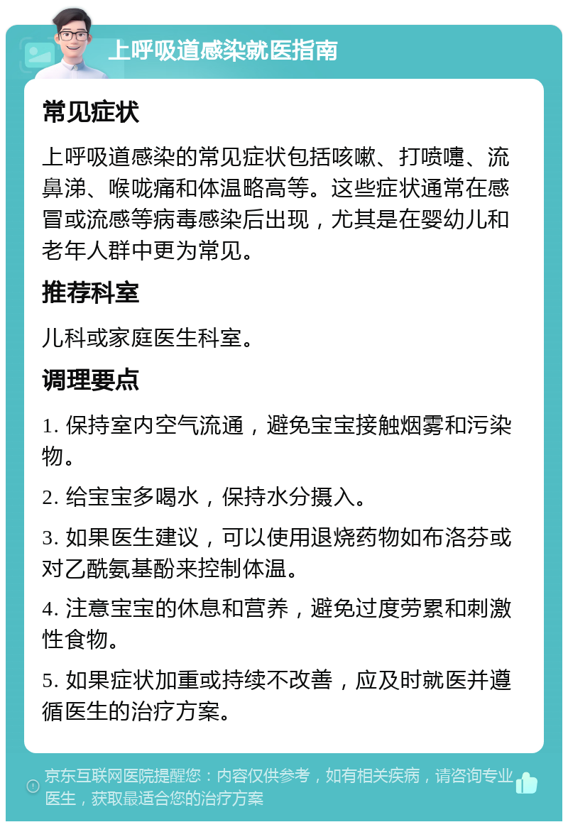 上呼吸道感染就医指南 常见症状 上呼吸道感染的常见症状包括咳嗽、打喷嚏、流鼻涕、喉咙痛和体温略高等。这些症状通常在感冒或流感等病毒感染后出现，尤其是在婴幼儿和老年人群中更为常见。 推荐科室 儿科或家庭医生科室。 调理要点 1. 保持室内空气流通，避免宝宝接触烟雾和污染物。 2. 给宝宝多喝水，保持水分摄入。 3. 如果医生建议，可以使用退烧药物如布洛芬或对乙酰氨基酚来控制体温。 4. 注意宝宝的休息和营养，避免过度劳累和刺激性食物。 5. 如果症状加重或持续不改善，应及时就医并遵循医生的治疗方案。