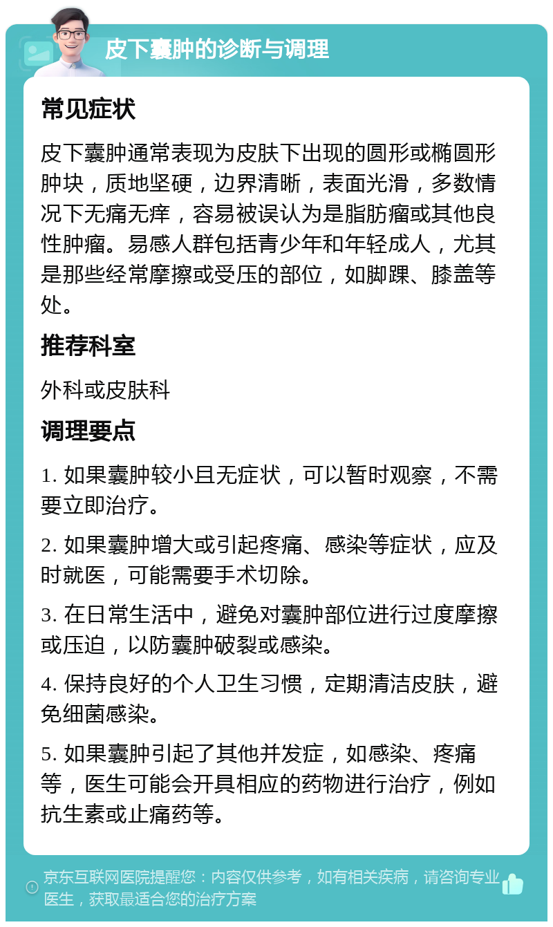 皮下囊肿的诊断与调理 常见症状 皮下囊肿通常表现为皮肤下出现的圆形或椭圆形肿块，质地坚硬，边界清晰，表面光滑，多数情况下无痛无痒，容易被误认为是脂肪瘤或其他良性肿瘤。易感人群包括青少年和年轻成人，尤其是那些经常摩擦或受压的部位，如脚踝、膝盖等处。 推荐科室 外科或皮肤科 调理要点 1. 如果囊肿较小且无症状，可以暂时观察，不需要立即治疗。 2. 如果囊肿增大或引起疼痛、感染等症状，应及时就医，可能需要手术切除。 3. 在日常生活中，避免对囊肿部位进行过度摩擦或压迫，以防囊肿破裂或感染。 4. 保持良好的个人卫生习惯，定期清洁皮肤，避免细菌感染。 5. 如果囊肿引起了其他并发症，如感染、疼痛等，医生可能会开具相应的药物进行治疗，例如抗生素或止痛药等。