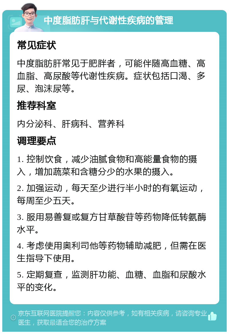 中度脂肪肝与代谢性疾病的管理 常见症状 中度脂肪肝常见于肥胖者，可能伴随高血糖、高血脂、高尿酸等代谢性疾病。症状包括口渴、多尿、泡沫尿等。 推荐科室 内分泌科、肝病科、营养科 调理要点 1. 控制饮食，减少油腻食物和高能量食物的摄入，增加蔬菜和含糖分少的水果的摄入。 2. 加强运动，每天至少进行半小时的有氧运动，每周至少五天。 3. 服用易善复或复方甘草酸苷等药物降低转氨酶水平。 4. 考虑使用奥利司他等药物辅助减肥，但需在医生指导下使用。 5. 定期复查，监测肝功能、血糖、血脂和尿酸水平的变化。