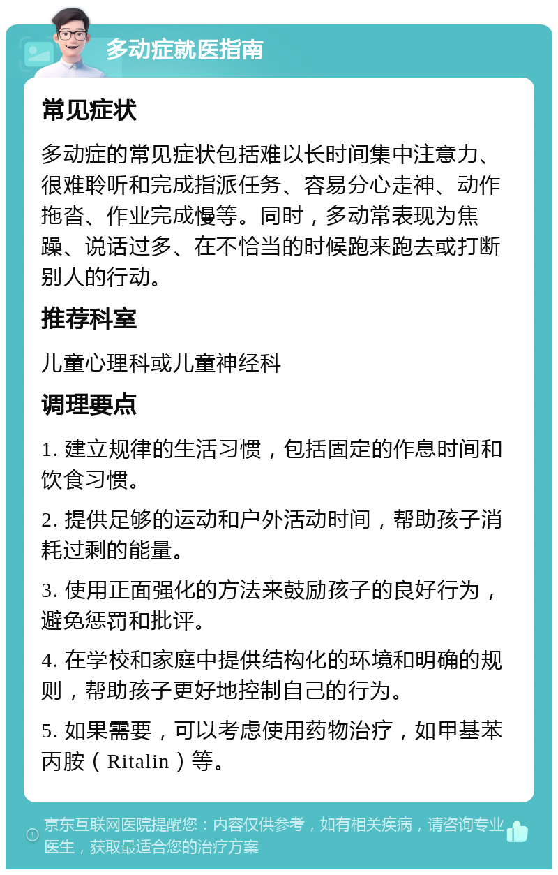 多动症就医指南 常见症状 多动症的常见症状包括难以长时间集中注意力、很难聆听和完成指派任务、容易分心走神、动作拖沓、作业完成慢等。同时，多动常表现为焦躁、说话过多、在不恰当的时候跑来跑去或打断别人的行动。 推荐科室 儿童心理科或儿童神经科 调理要点 1. 建立规律的生活习惯，包括固定的作息时间和饮食习惯。 2. 提供足够的运动和户外活动时间，帮助孩子消耗过剩的能量。 3. 使用正面强化的方法来鼓励孩子的良好行为，避免惩罚和批评。 4. 在学校和家庭中提供结构化的环境和明确的规则，帮助孩子更好地控制自己的行为。 5. 如果需要，可以考虑使用药物治疗，如甲基苯丙胺（Ritalin）等。