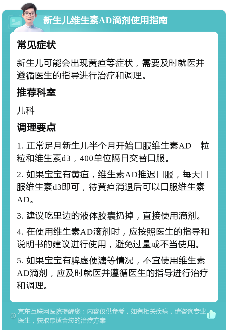 新生儿维生素AD滴剂使用指南 常见症状 新生儿可能会出现黄疸等症状，需要及时就医并遵循医生的指导进行治疗和调理。 推荐科室 儿科 调理要点 1. 正常足月新生儿半个月开始口服维生素AD一粒粒和维生素d3，400单位隔日交替口服。 2. 如果宝宝有黄疸，维生素AD推迟口服，每天口服维生素d3即可，待黄疸消退后可以口服维生素AD。 3. 建议吃里边的液体胶囊扔掉，直接使用滴剂。 4. 在使用维生素AD滴剂时，应按照医生的指导和说明书的建议进行使用，避免过量或不当使用。 5. 如果宝宝有脾虚便溏等情况，不宜使用维生素AD滴剂，应及时就医并遵循医生的指导进行治疗和调理。