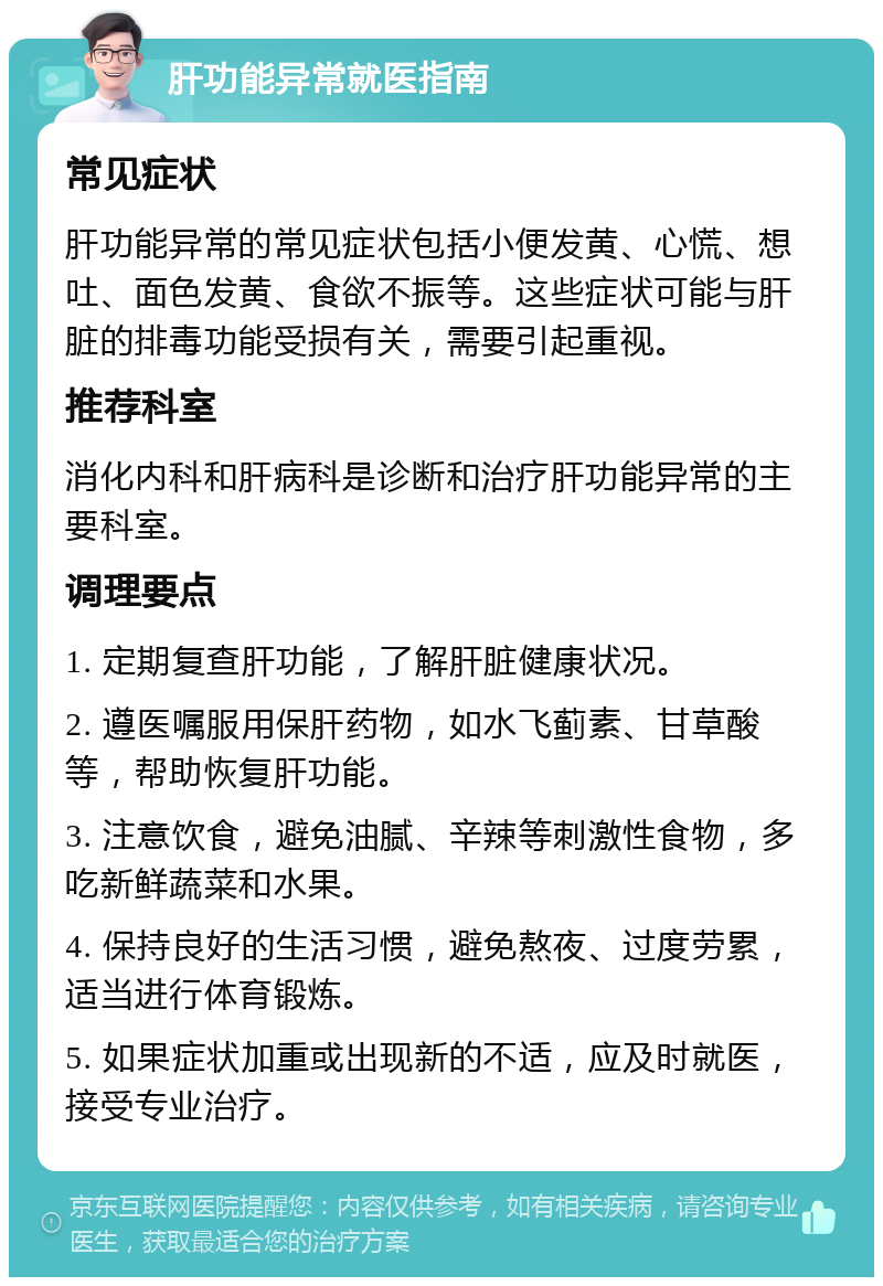 肝功能异常就医指南 常见症状 肝功能异常的常见症状包括小便发黄、心慌、想吐、面色发黄、食欲不振等。这些症状可能与肝脏的排毒功能受损有关，需要引起重视。 推荐科室 消化内科和肝病科是诊断和治疗肝功能异常的主要科室。 调理要点 1. 定期复查肝功能，了解肝脏健康状况。 2. 遵医嘱服用保肝药物，如水飞蓟素、甘草酸等，帮助恢复肝功能。 3. 注意饮食，避免油腻、辛辣等刺激性食物，多吃新鲜蔬菜和水果。 4. 保持良好的生活习惯，避免熬夜、过度劳累，适当进行体育锻炼。 5. 如果症状加重或出现新的不适，应及时就医，接受专业治疗。