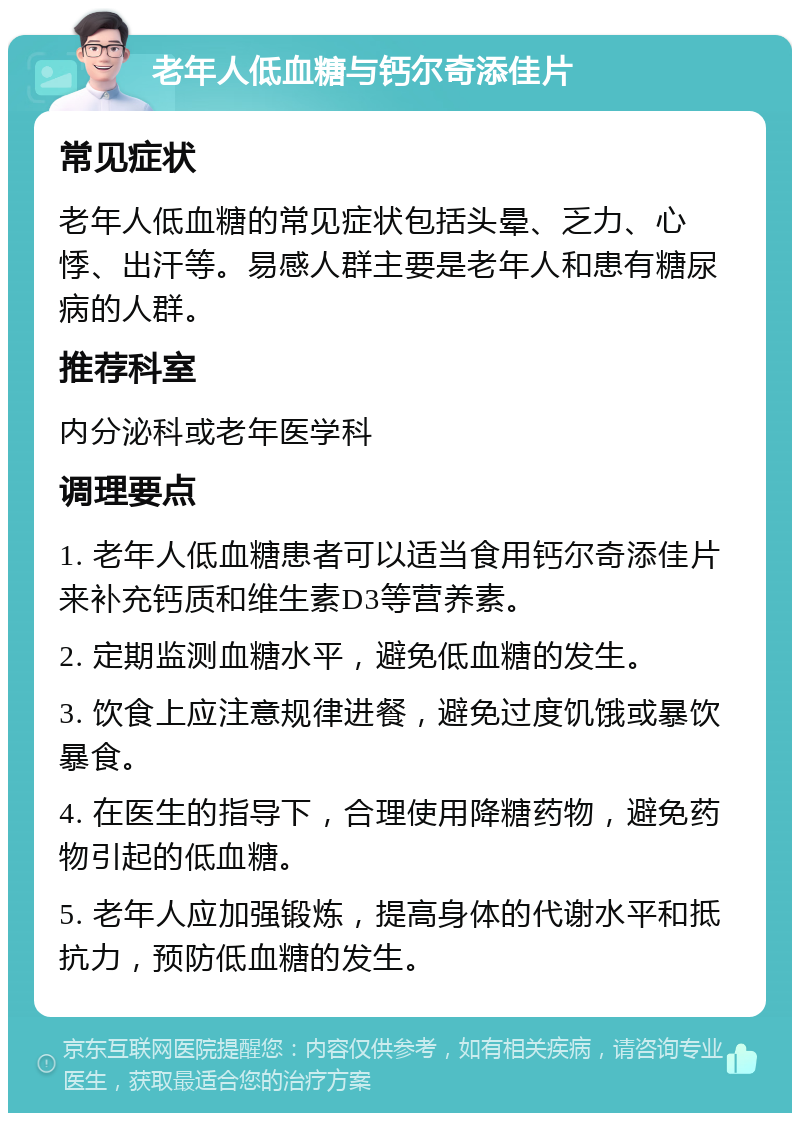 老年人低血糖与钙尔奇添佳片 常见症状 老年人低血糖的常见症状包括头晕、乏力、心悸、出汗等。易感人群主要是老年人和患有糖尿病的人群。 推荐科室 内分泌科或老年医学科 调理要点 1. 老年人低血糖患者可以适当食用钙尔奇添佳片来补充钙质和维生素D3等营养素。 2. 定期监测血糖水平，避免低血糖的发生。 3. 饮食上应注意规律进餐，避免过度饥饿或暴饮暴食。 4. 在医生的指导下，合理使用降糖药物，避免药物引起的低血糖。 5. 老年人应加强锻炼，提高身体的代谢水平和抵抗力，预防低血糖的发生。