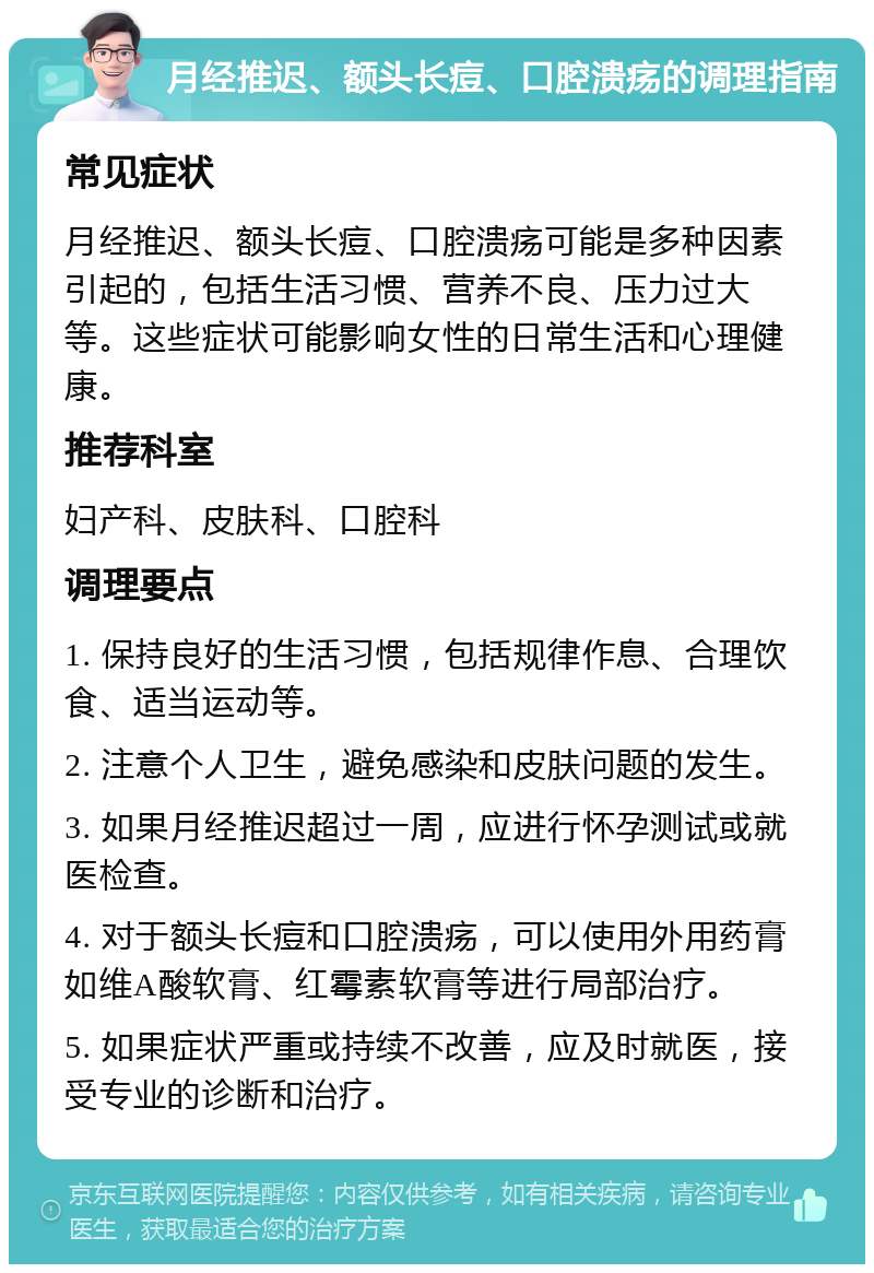 月经推迟、额头长痘、口腔溃疡的调理指南 常见症状 月经推迟、额头长痘、口腔溃疡可能是多种因素引起的，包括生活习惯、营养不良、压力过大等。这些症状可能影响女性的日常生活和心理健康。 推荐科室 妇产科、皮肤科、口腔科 调理要点 1. 保持良好的生活习惯，包括规律作息、合理饮食、适当运动等。 2. 注意个人卫生，避免感染和皮肤问题的发生。 3. 如果月经推迟超过一周，应进行怀孕测试或就医检查。 4. 对于额头长痘和口腔溃疡，可以使用外用药膏如维A酸软膏、红霉素软膏等进行局部治疗。 5. 如果症状严重或持续不改善，应及时就医，接受专业的诊断和治疗。