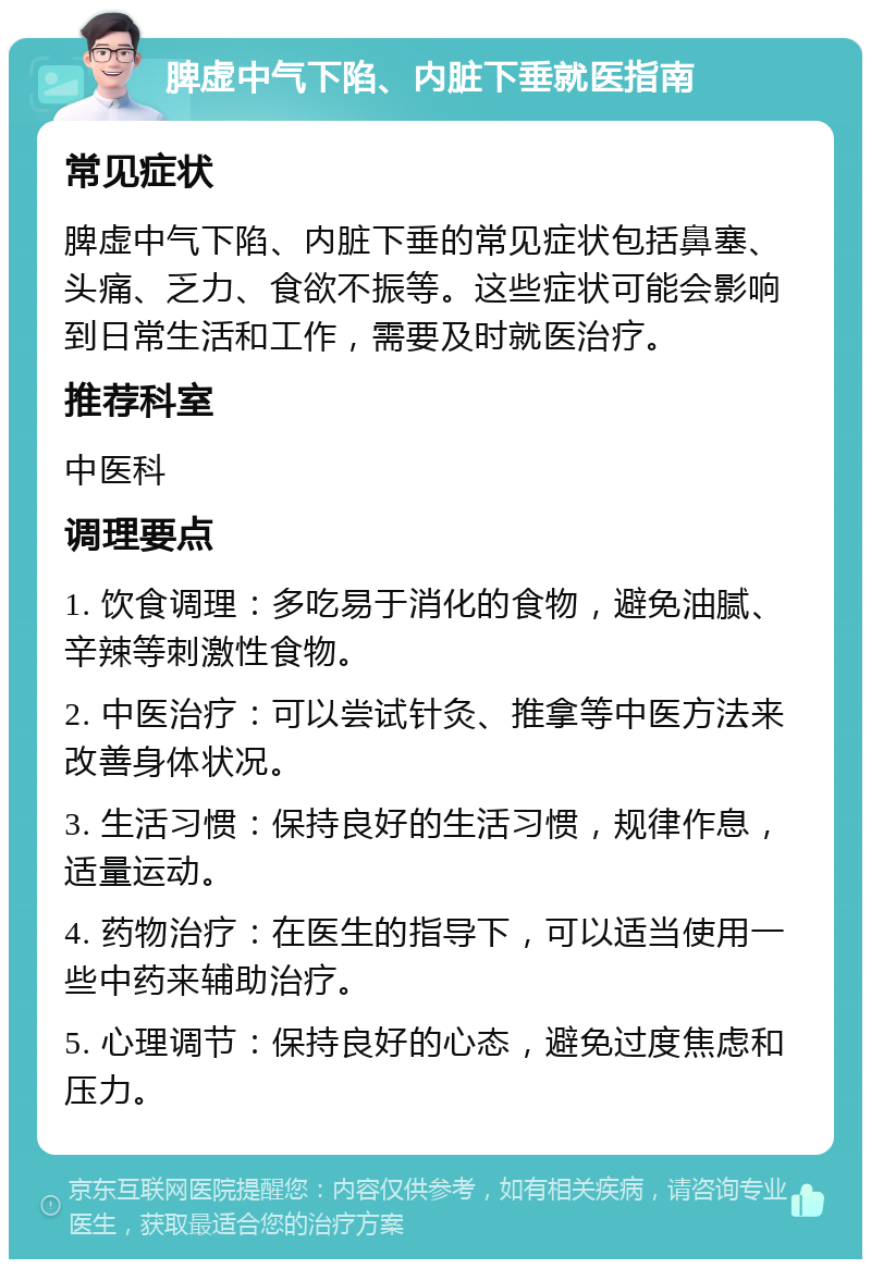 脾虚中气下陷、内脏下垂就医指南 常见症状 脾虚中气下陷、内脏下垂的常见症状包括鼻塞、头痛、乏力、食欲不振等。这些症状可能会影响到日常生活和工作，需要及时就医治疗。 推荐科室 中医科 调理要点 1. 饮食调理：多吃易于消化的食物，避免油腻、辛辣等刺激性食物。 2. 中医治疗：可以尝试针灸、推拿等中医方法来改善身体状况。 3. 生活习惯：保持良好的生活习惯，规律作息，适量运动。 4. 药物治疗：在医生的指导下，可以适当使用一些中药来辅助治疗。 5. 心理调节：保持良好的心态，避免过度焦虑和压力。