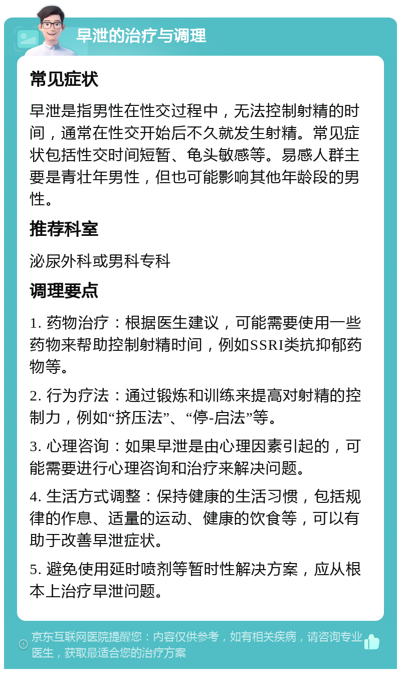 早泄的治疗与调理 常见症状 早泄是指男性在性交过程中，无法控制射精的时间，通常在性交开始后不久就发生射精。常见症状包括性交时间短暂、龟头敏感等。易感人群主要是青壮年男性，但也可能影响其他年龄段的男性。 推荐科室 泌尿外科或男科专科 调理要点 1. 药物治疗：根据医生建议，可能需要使用一些药物来帮助控制射精时间，例如SSRI类抗抑郁药物等。 2. 行为疗法：通过锻炼和训练来提高对射精的控制力，例如“挤压法”、“停-启法”等。 3. 心理咨询：如果早泄是由心理因素引起的，可能需要进行心理咨询和治疗来解决问题。 4. 生活方式调整：保持健康的生活习惯，包括规律的作息、适量的运动、健康的饮食等，可以有助于改善早泄症状。 5. 避免使用延时喷剂等暂时性解决方案，应从根本上治疗早泄问题。