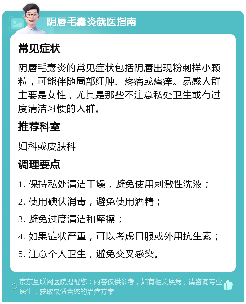 阴唇毛囊炎就医指南 常见症状 阴唇毛囊炎的常见症状包括阴唇出现粉刺样小颗粒，可能伴随局部红肿、疼痛或瘙痒。易感人群主要是女性，尤其是那些不注意私处卫生或有过度清洁习惯的人群。 推荐科室 妇科或皮肤科 调理要点 1. 保持私处清洁干燥，避免使用刺激性洗液； 2. 使用碘伏消毒，避免使用酒精； 3. 避免过度清洁和摩擦； 4. 如果症状严重，可以考虑口服或外用抗生素； 5. 注意个人卫生，避免交叉感染。