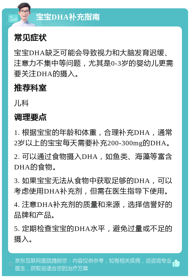 宝宝DHA补充指南 常见症状 宝宝DHA缺乏可能会导致视力和大脑发育迟缓、注意力不集中等问题，尤其是0-3岁的婴幼儿更需要关注DHA的摄入。 推荐科室 儿科 调理要点 1. 根据宝宝的年龄和体重，合理补充DHA，通常2岁以上的宝宝每天需要补充200-300mg的DHA。 2. 可以通过食物摄入DHA，如鱼类、海藻等富含DHA的食物。 3. 如果宝宝无法从食物中获取足够的DHA，可以考虑使用DHA补充剂，但需在医生指导下使用。 4. 注意DHA补充剂的质量和来源，选择信誉好的品牌和产品。 5. 定期检查宝宝的DHA水平，避免过量或不足的摄入。