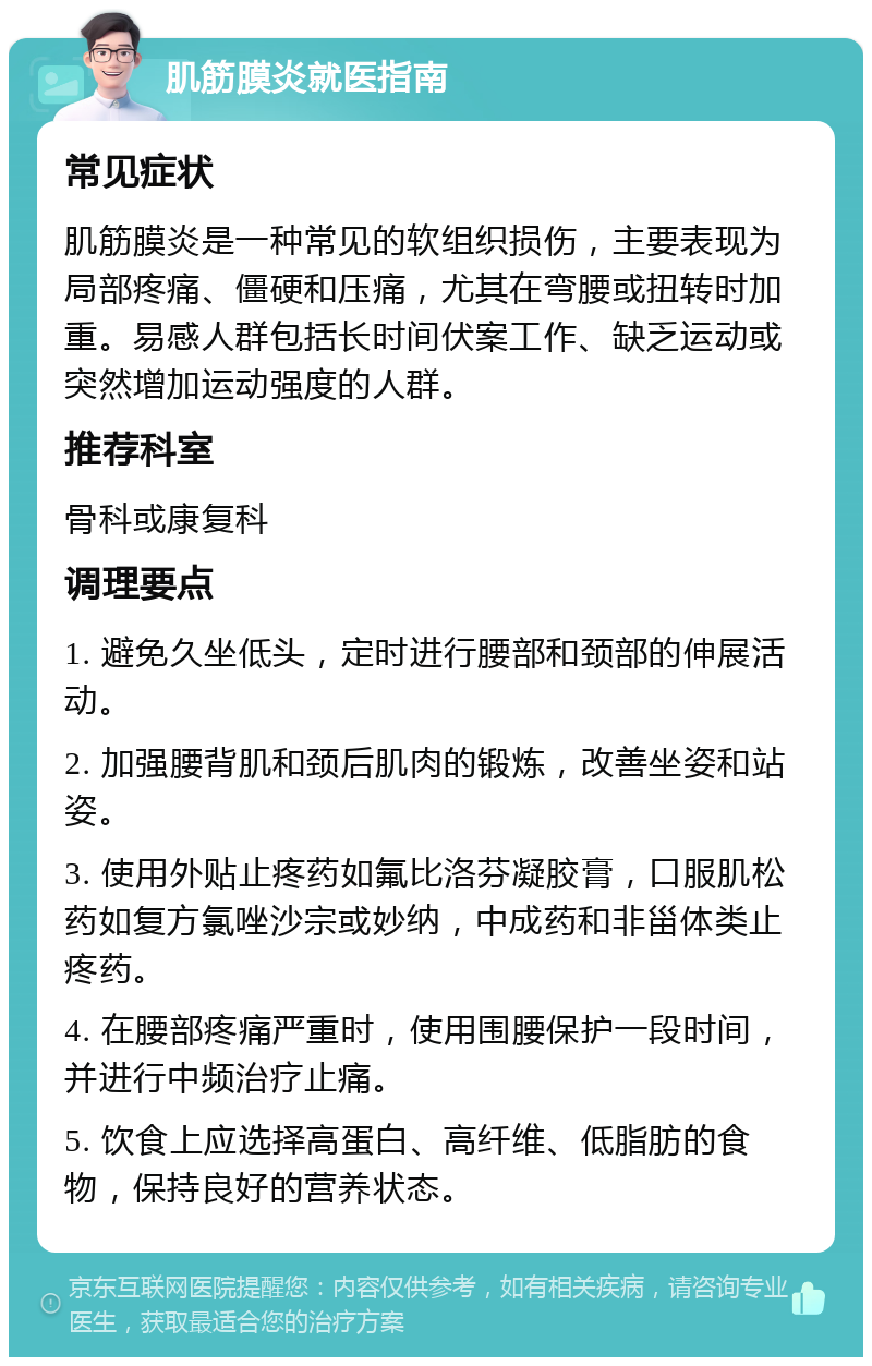 肌筋膜炎就医指南 常见症状 肌筋膜炎是一种常见的软组织损伤，主要表现为局部疼痛、僵硬和压痛，尤其在弯腰或扭转时加重。易感人群包括长时间伏案工作、缺乏运动或突然增加运动强度的人群。 推荐科室 骨科或康复科 调理要点 1. 避免久坐低头，定时进行腰部和颈部的伸展活动。 2. 加强腰背肌和颈后肌肉的锻炼，改善坐姿和站姿。 3. 使用外贴止疼药如氟比洛芬凝胶膏，口服肌松药如复方氯唑沙宗或妙纳，中成药和非甾体类止疼药。 4. 在腰部疼痛严重时，使用围腰保护一段时间，并进行中频治疗止痛。 5. 饮食上应选择高蛋白、高纤维、低脂肪的食物，保持良好的营养状态。