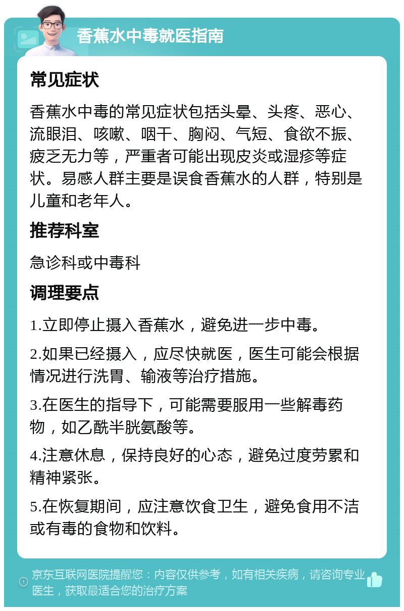 香蕉水中毒就医指南 常见症状 香蕉水中毒的常见症状包括头晕、头疼、恶心、流眼泪、咳嗽、咽干、胸闷、气短、食欲不振、疲乏无力等，严重者可能出现皮炎或湿疹等症状。易感人群主要是误食香蕉水的人群，特别是儿童和老年人。 推荐科室 急诊科或中毒科 调理要点 1.立即停止摄入香蕉水，避免进一步中毒。 2.如果已经摄入，应尽快就医，医生可能会根据情况进行洗胃、输液等治疗措施。 3.在医生的指导下，可能需要服用一些解毒药物，如乙酰半胱氨酸等。 4.注意休息，保持良好的心态，避免过度劳累和精神紧张。 5.在恢复期间，应注意饮食卫生，避免食用不洁或有毒的食物和饮料。