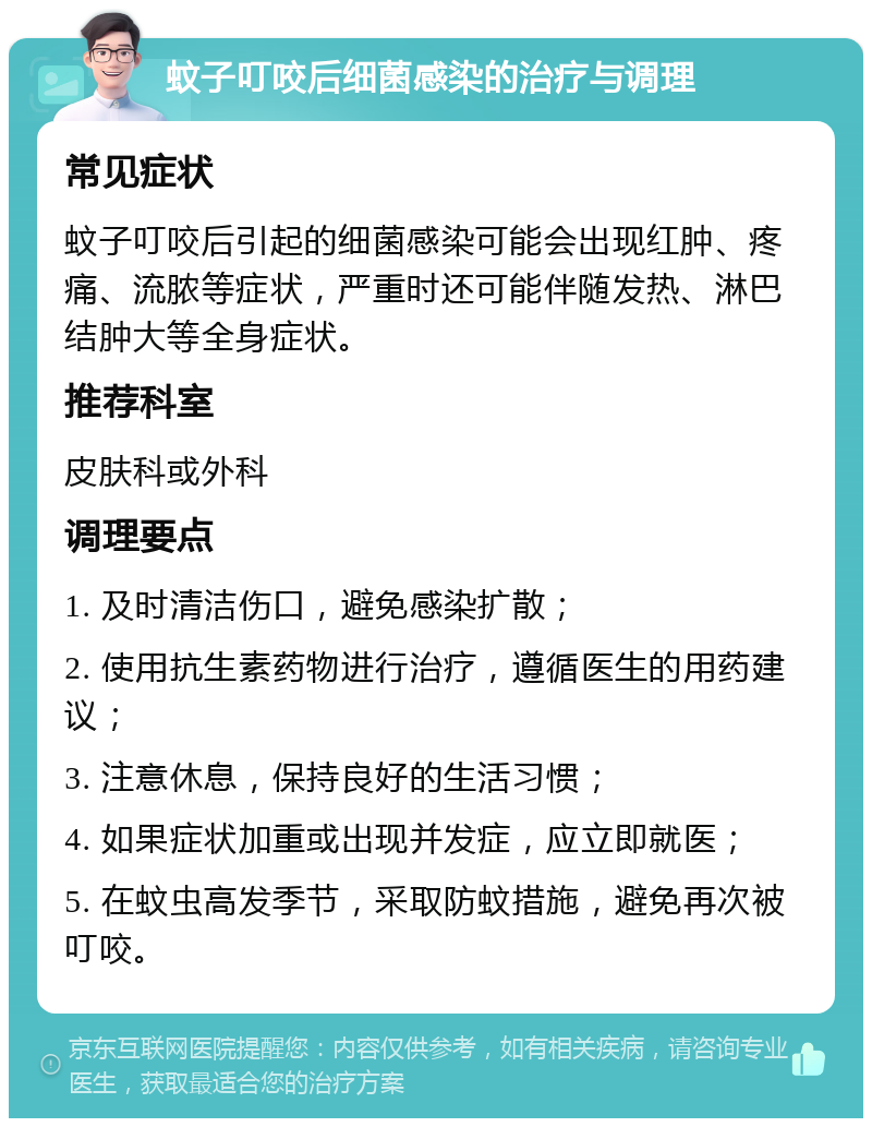 蚊子叮咬后细菌感染的治疗与调理 常见症状 蚊子叮咬后引起的细菌感染可能会出现红肿、疼痛、流脓等症状，严重时还可能伴随发热、淋巴结肿大等全身症状。 推荐科室 皮肤科或外科 调理要点 1. 及时清洁伤口，避免感染扩散； 2. 使用抗生素药物进行治疗，遵循医生的用药建议； 3. 注意休息，保持良好的生活习惯； 4. 如果症状加重或出现并发症，应立即就医； 5. 在蚊虫高发季节，采取防蚊措施，避免再次被叮咬。