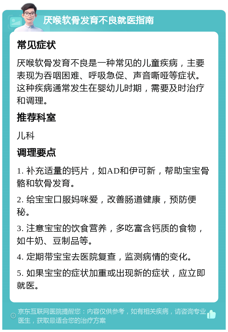 厌喉软骨发育不良就医指南 常见症状 厌喉软骨发育不良是一种常见的儿童疾病，主要表现为吞咽困难、呼吸急促、声音嘶哑等症状。这种疾病通常发生在婴幼儿时期，需要及时治疗和调理。 推荐科室 儿科 调理要点 1. 补充适量的钙片，如AD和伊可新，帮助宝宝骨骼和软骨发育。 2. 给宝宝口服妈咪爱，改善肠道健康，预防便秘。 3. 注意宝宝的饮食营养，多吃富含钙质的食物，如牛奶、豆制品等。 4. 定期带宝宝去医院复查，监测病情的变化。 5. 如果宝宝的症状加重或出现新的症状，应立即就医。