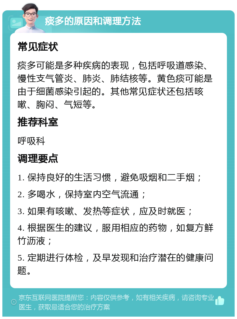 痰多的原因和调理方法 常见症状 痰多可能是多种疾病的表现，包括呼吸道感染、慢性支气管炎、肺炎、肺结核等。黄色痰可能是由于细菌感染引起的。其他常见症状还包括咳嗽、胸闷、气短等。 推荐科室 呼吸科 调理要点 1. 保持良好的生活习惯，避免吸烟和二手烟； 2. 多喝水，保持室内空气流通； 3. 如果有咳嗽、发热等症状，应及时就医； 4. 根据医生的建议，服用相应的药物，如复方鲜竹沥液； 5. 定期进行体检，及早发现和治疗潜在的健康问题。