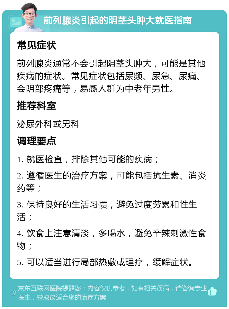 前列腺炎引起的阴茎头肿大就医指南 常见症状 前列腺炎通常不会引起阴茎头肿大，可能是其他疾病的症状。常见症状包括尿频、尿急、尿痛、会阴部疼痛等，易感人群为中老年男性。 推荐科室 泌尿外科或男科 调理要点 1. 就医检查，排除其他可能的疾病； 2. 遵循医生的治疗方案，可能包括抗生素、消炎药等； 3. 保持良好的生活习惯，避免过度劳累和性生活； 4. 饮食上注意清淡，多喝水，避免辛辣刺激性食物； 5. 可以适当进行局部热敷或理疗，缓解症状。