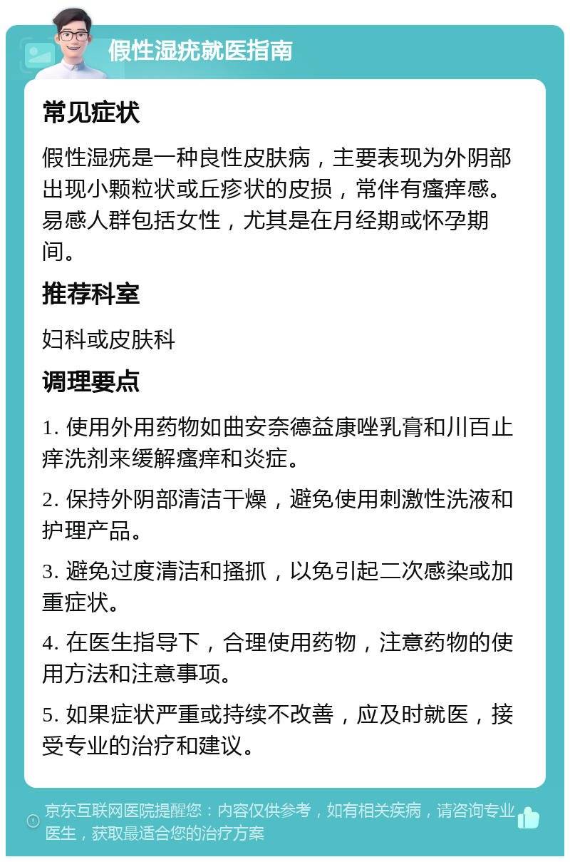 假性湿疣就医指南 常见症状 假性湿疣是一种良性皮肤病，主要表现为外阴部出现小颗粒状或丘疹状的皮损，常伴有瘙痒感。易感人群包括女性，尤其是在月经期或怀孕期间。 推荐科室 妇科或皮肤科 调理要点 1. 使用外用药物如曲安奈德益康唑乳膏和川百止痒洗剂来缓解瘙痒和炎症。 2. 保持外阴部清洁干燥，避免使用刺激性洗液和护理产品。 3. 避免过度清洁和搔抓，以免引起二次感染或加重症状。 4. 在医生指导下，合理使用药物，注意药物的使用方法和注意事项。 5. 如果症状严重或持续不改善，应及时就医，接受专业的治疗和建议。